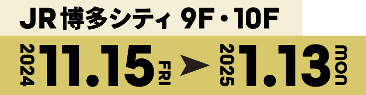 JR博多シティ9F・10F 2024年11/15(Fri)〜2025年1/13(Mon)